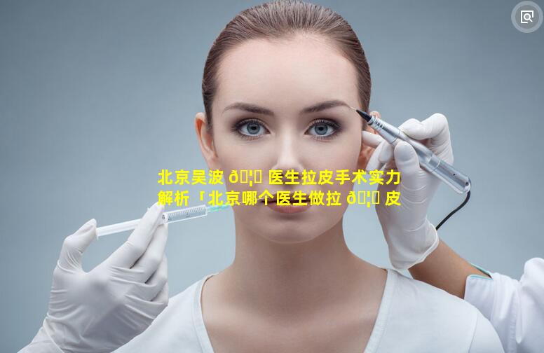 北京吴波 🦄 医生拉皮手术实力解析「北京哪个医生做拉 🦊 皮手术最好」